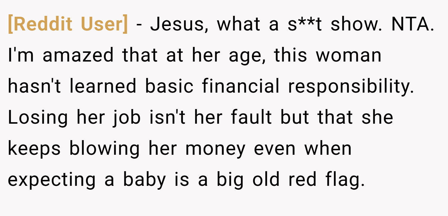 [Reddit User] − Jesus, what a s**t show. NTA. I'm amazed that at her age, this woman hasn't learned basic financial responsibility. Losing her job isn't her fault but that she keeps blowing her money even when expecting a baby is a big old red flag.