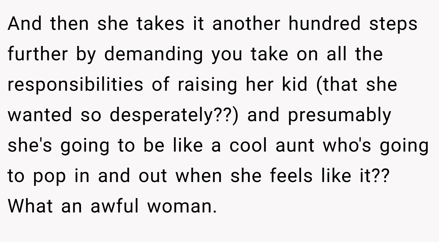 And then she takes it another hundred steps further by demanding you take on all the responsibilities of raising her kid (that she wanted so desperately??) and presumably she's going to be like a cool aunt who's going to pop in and out when she feels like it?? What an awful woman.
