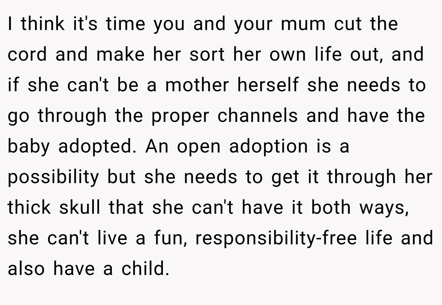 I think it's time you and your mum cut the cord and make her sort her own life out, and if she can't be a mother herself she needs to go through the proper channels and have the baby adopted. An open adoption is a possibility but she needs to get it through her thick skull that she can't have it both ways, she can't live a fun, responsibility-free life and also have a child.