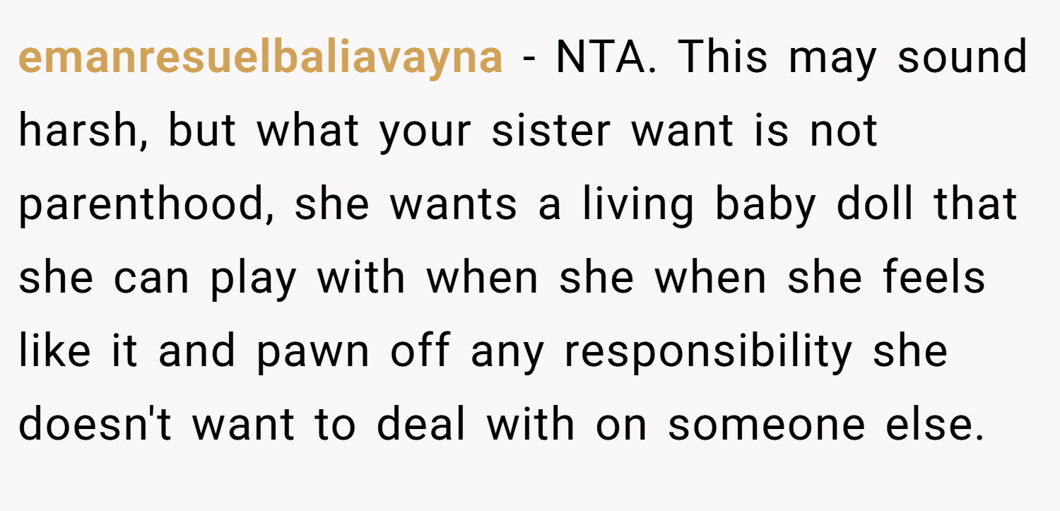 emanresuelbaliavayna − NTA. This may sound harsh, but what your sister want is not parenthood, she wants a living baby doll that she can play with when she when she feels like it and pawn off any responsibility she doesn't want to deal with on someone else.