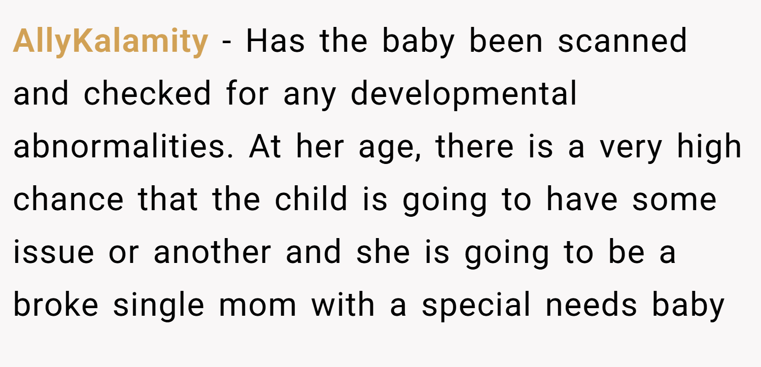AllyKalamity − Has the baby been scanned and checked for any developmental abnormalities. At her age, there is a very high chance that the child is going to have some issue or another and she is going to be a broke single mom with a special needs baby