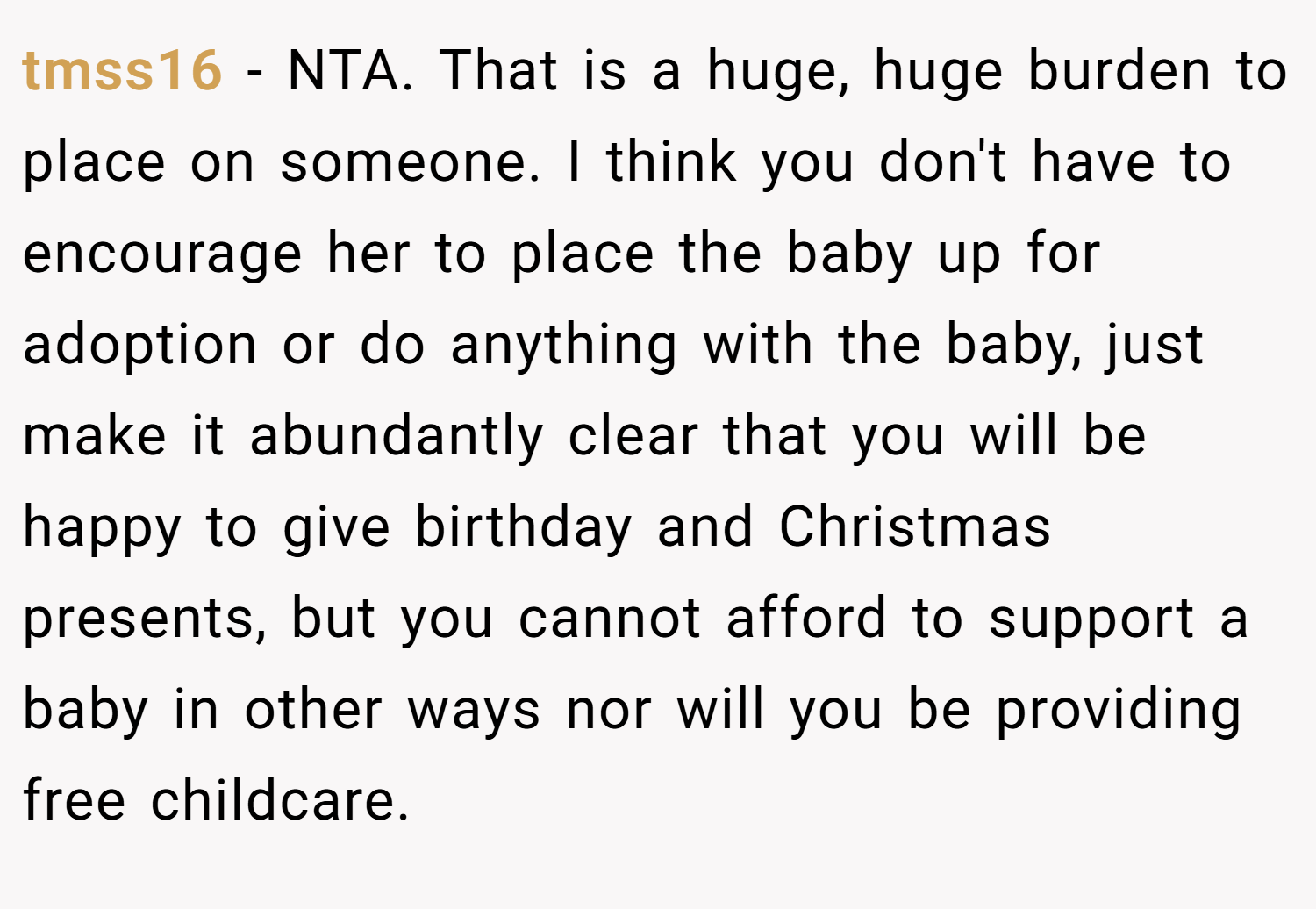 tmss16 − NTA. That is a huge, huge burden to place on someone. I think you don't have to encourage her to place the baby up for adoption or do anything with the baby, just make it abundantly clear that you will be happy to give birthday and Christmas presents, but you cannot afford to support a baby in other ways nor will you be providing free childcare.