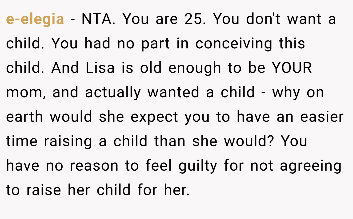 e-elegia − NTA. You are 25. You don't want a child. You had no part in conceiving this child. And Lisa is old enough to be YOUR mom, and actually wanted a child - why on earth would she expect you to have an easier time raising a child than she would? You have no reason to feel guilty for not agreeing to raise her child for her.