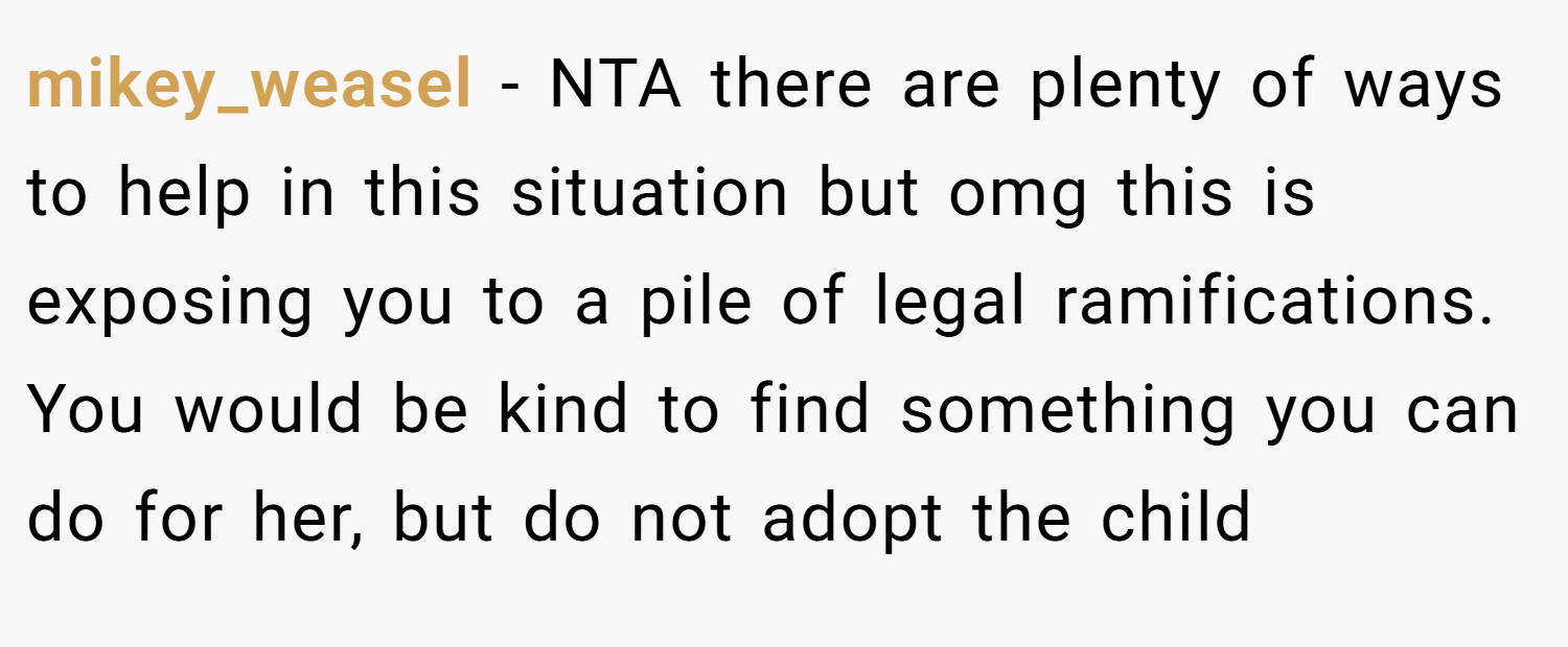 mikey_weasel − NTA there are plenty of ways to help in this situation but omg this is exposing you to a pile of legal ramifications. You would be kind to find something you can do for her, but do not adopt the child