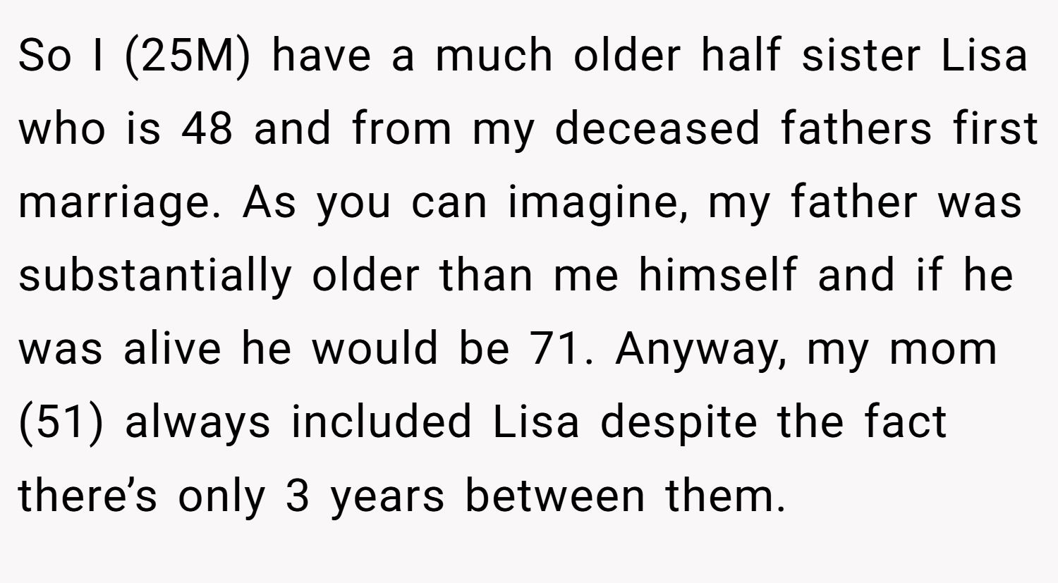 So I (25M) have a much older half sister Lisa who is 48 and from my deceased fathers first marriage. As you can imagine, my father was substantially older than me himself and if he was alive he would be 71. Anyway, my mom (51) always included Lisa despite the fact there’s only 3 years between them.