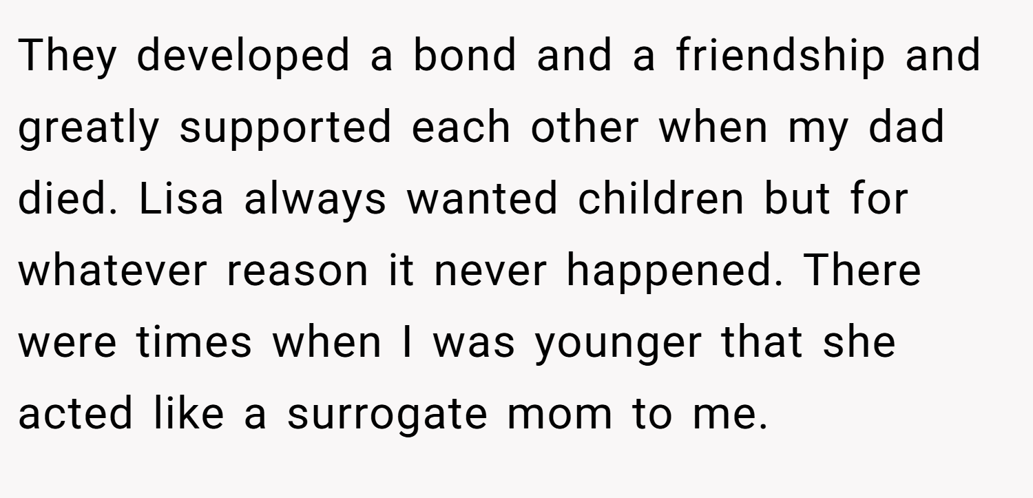 They developed a bond and a friendship and greatly supported each other when my dad died. Lisa always wanted children but for whatever reason it never happened. There were times when I was younger that she acted like a surrogate mom to me.