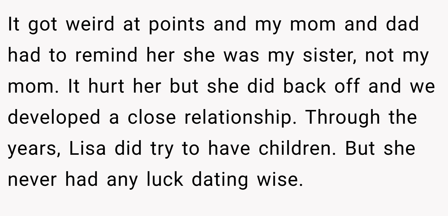 It got weird at points and my mom and dad had to remind her she was my sister, not my mom. It hurt her but she did back off and we developed a close relationship. Through the years, Lisa did try to have children. But she never had any luck dating wise.