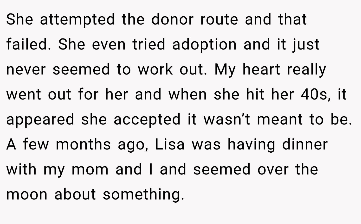 She attempted the donor route and that failed. She even tried adoption and it just never seemed to work out. My heart really went out for her and when she hit her 40s, it appeared she accepted it wasn’t meant to be. A few months ago, Lisa was having dinner with my mom and I and seemed over the moon about something.