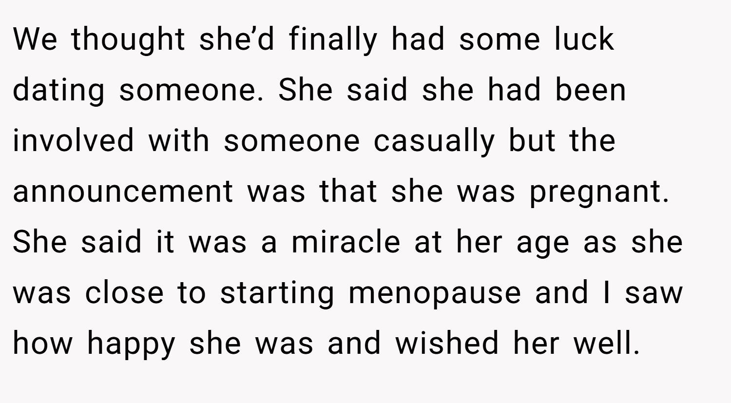 We thought she’d finally had some luck dating someone. She said she had been involved with someone casually but the announcement was that she was pregnant. She said it was a miracle at her age as she was close to starting menopause and I saw how happy she was and wished her well.