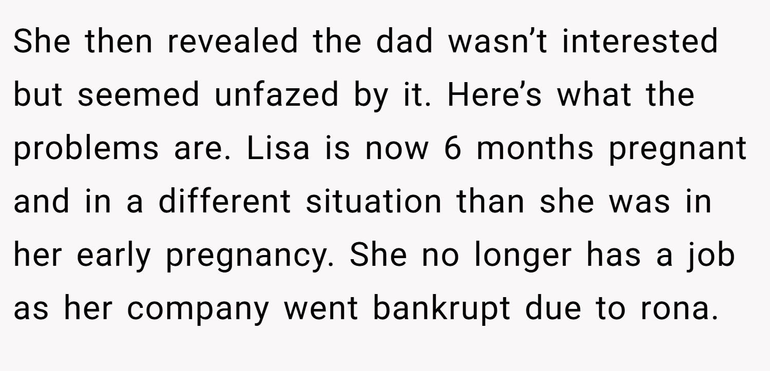 She then revealed the dad wasn’t interested but seemed unfazed by it. Here’s what the problems are. Lisa is now 6 months pregnant and in a different situation than she was in her early pregnancy. She no longer has a job as her company went bankrupt due to rona.