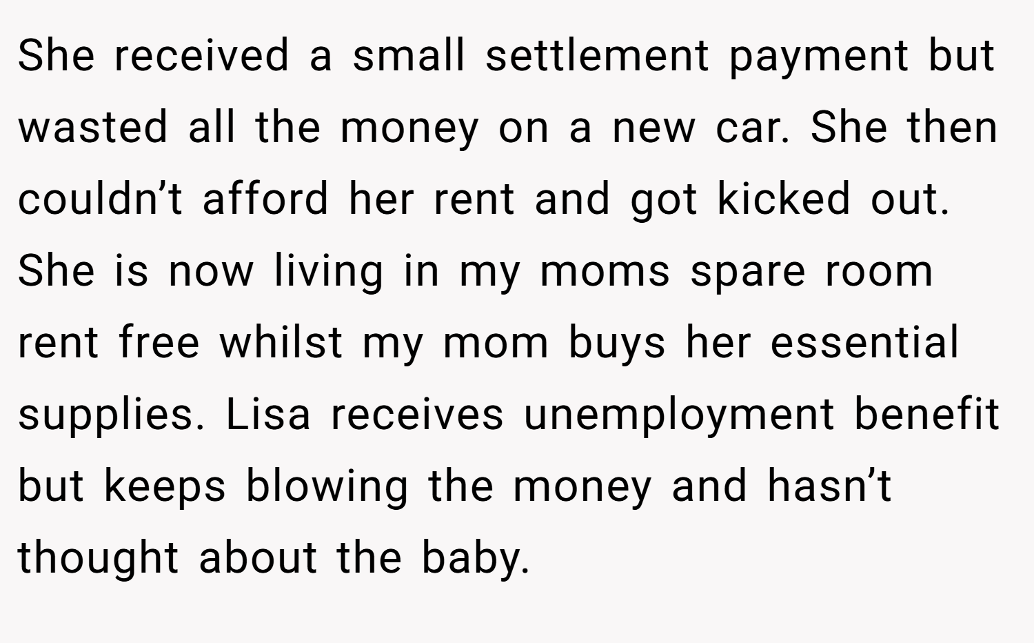 She received a small settlement payment but wasted all the money on a new car. She then couldn’t afford her rent and got kicked out. She is now living in my moms spare room rent free whilst my mom buys her essential supplies. Lisa receives unemployment benefit but keeps blowing the money and hasn’t thought about the baby.