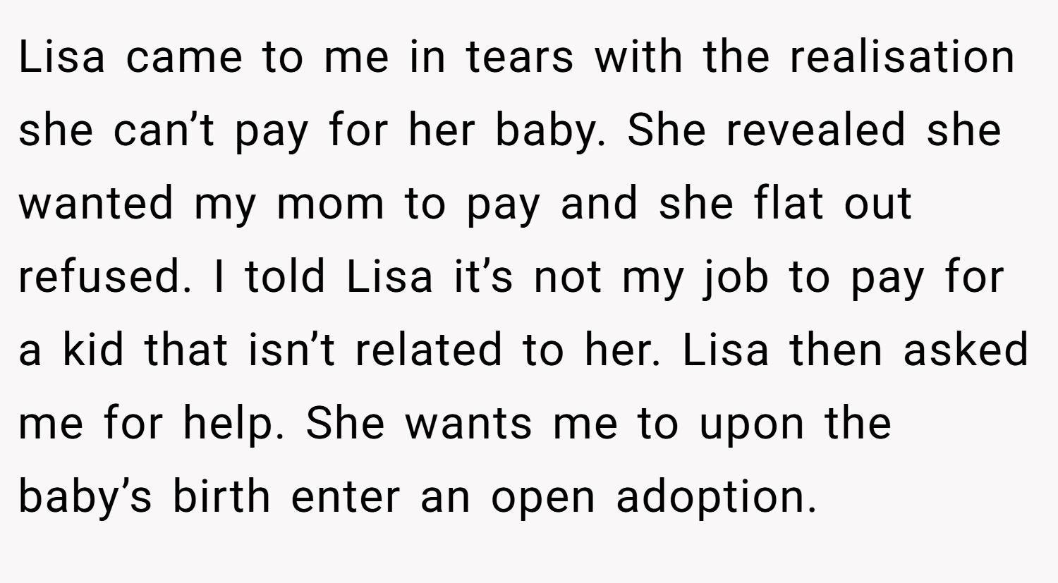 Lisa came to me in tears with the realisation she can’t pay for her baby. She revealed she wanted my mom to pay and she flat out refused. I told Lisa it’s not my job to pay for a kid that isn’t related to her. Lisa then asked me for help. She wants me to upon the baby’s birth enter an open adoption.