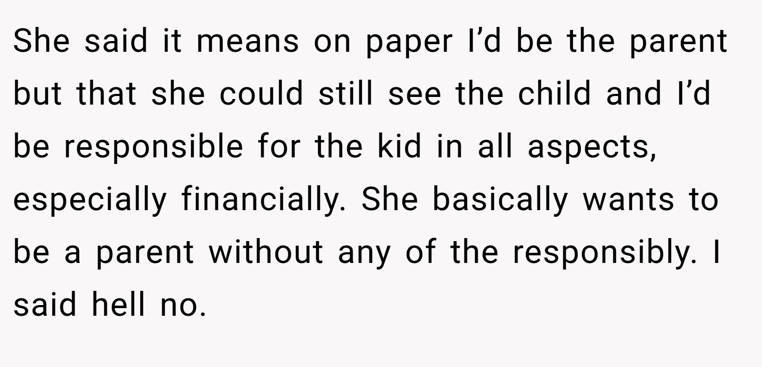 She said it means on paper I’d be the parent but that she could still see the child and I’d be responsible for the kid in all aspects, especially financially. She basically wants to be a parent without any of the responsibly. I said hell no.