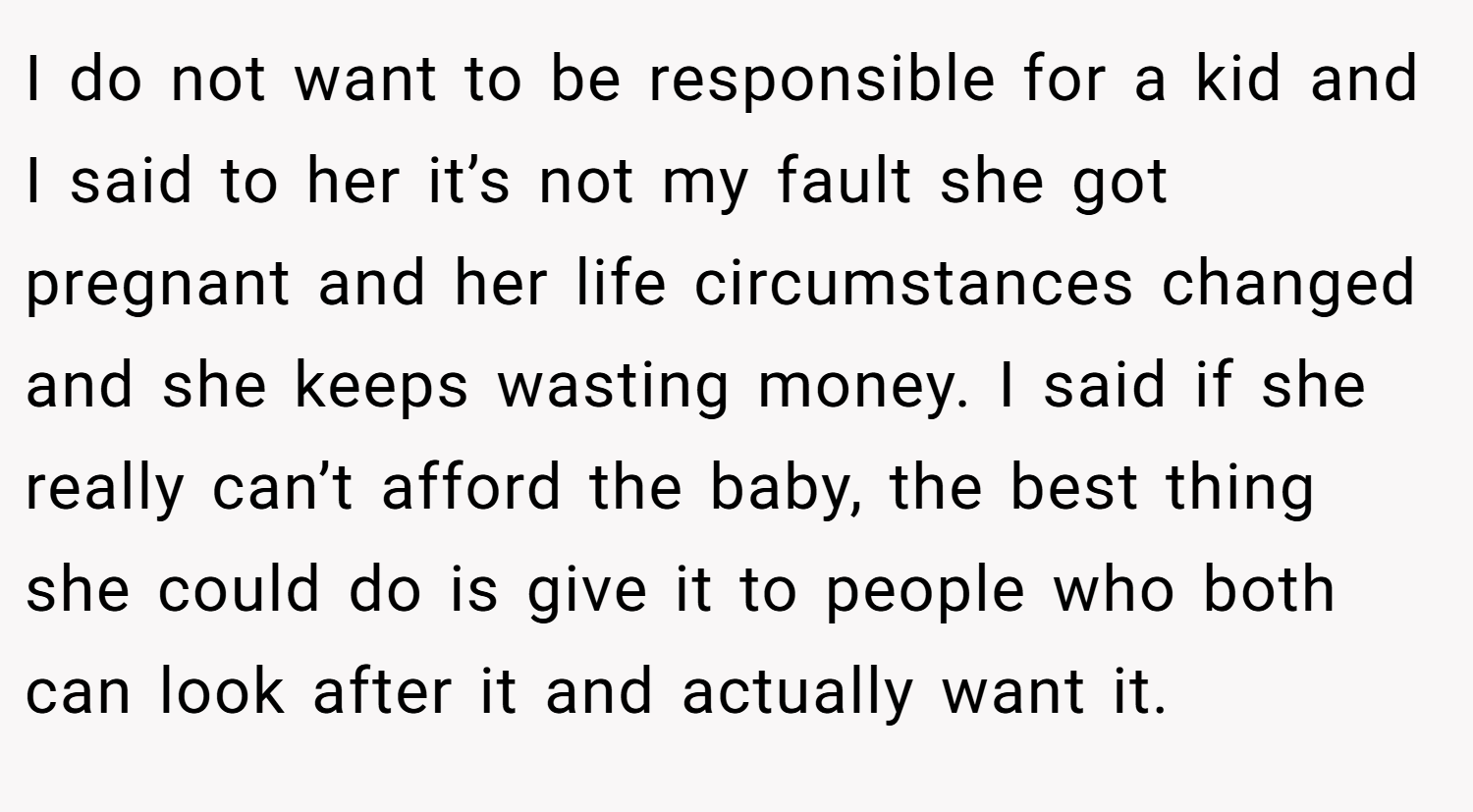 I do not want to be responsible for a kid and I said to her it’s not my fault she got pregnant and her life circumstances changed and she keeps wasting money. I said if she really can’t afford the baby, the best thing she could do is give it to people who both can look after it and actually want it.