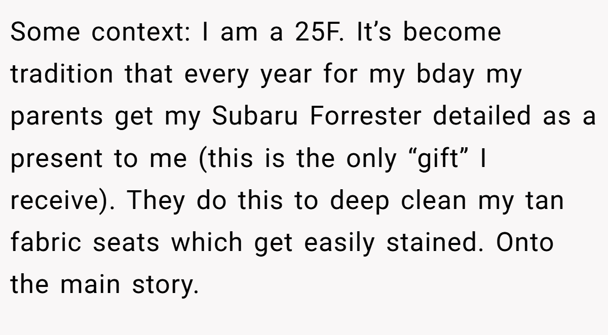 Some context: I am a 25F. It’s become tradition that every year for my bday my parents get my Subaru Forrester detailed as a present to me (this is the only “gift” I receive). They do this to deep clean my tan fabric seats which get easily stained. Onto the main story.