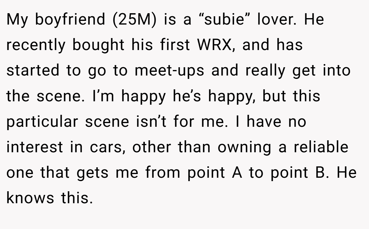 My boyfriend (25M) is a “subie” lover. He recently bought his first WRX, and has started to go to meet-ups and really get into the scene. I’m happy he’s happy, but this particular scene isn’t for me. I have no interest in cars, other than owning a reliable one that gets me from point A to point B. He knows this.