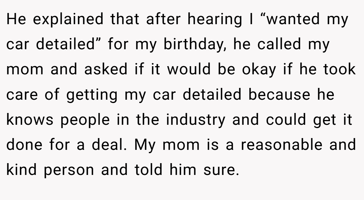 He explained that after hearing I “wanted my car detailed” for my birthday, he called my mom and asked if it would be okay if he took care of getting my car detailed because he knows people in the industry and could get it done for a deal. My mom is a reasonable and kind person and told him sure.