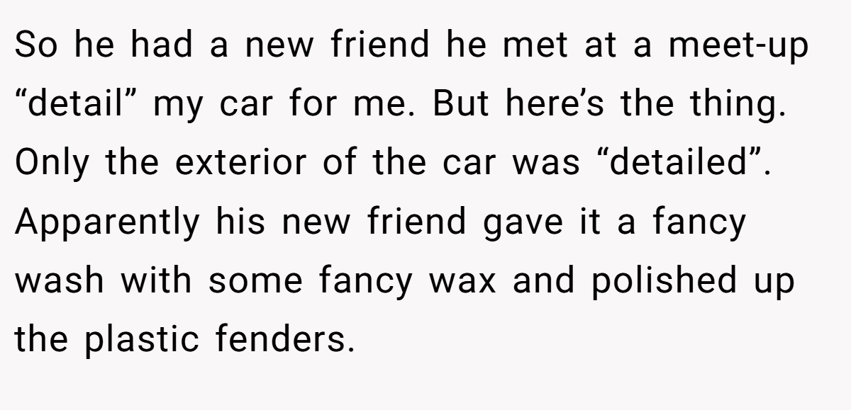 So he had a new friend he met at a meet-up “detail” my car for me. But here’s the thing. Only the exterior of the car was “detailed”. Apparently his new friend gave it a fancy wash with some fancy wax and polished up the plastic fenders.