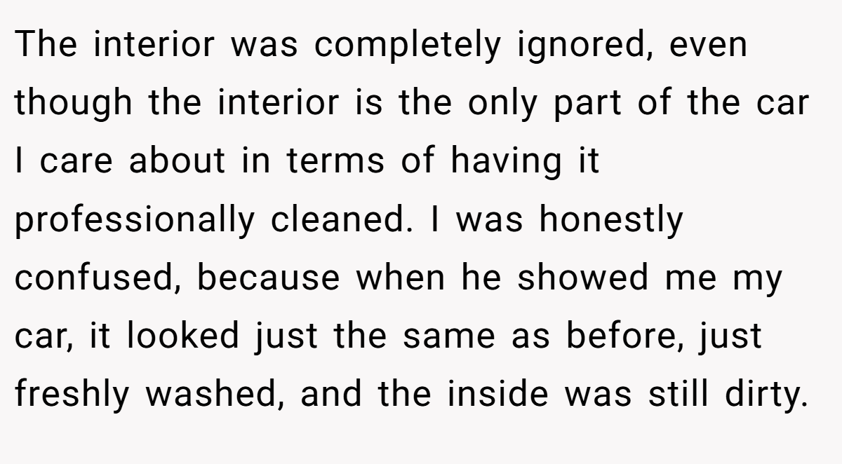 The interior was completely ignored, even though the interior is the only part of the car I care about in terms of having it professionally cleaned. I was honestly confused, because when he showed me my car, it looked just the same as before, just freshly washed, and the inside was still dirty.
