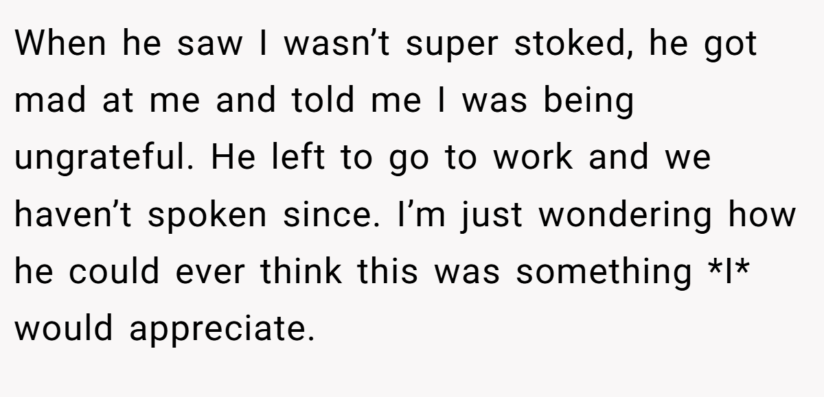 When he saw I wasn’t super stoked, he got mad at me and told me I was being ungrateful. He left to go to work and we haven’t spoken since. I’m just wondering how he could ever think this was something *I* would appreciate.