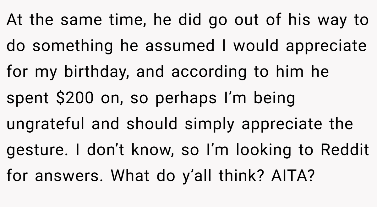 At the same time, he did go out of his way to do something he assumed I would appreciate for my birthday, and according to him he spent $200 on, so perhaps I’m being ungrateful and should simply appreciate the gesture. I don’t know, so I’m looking to Reddit for answers. What do y’all think? AITA?