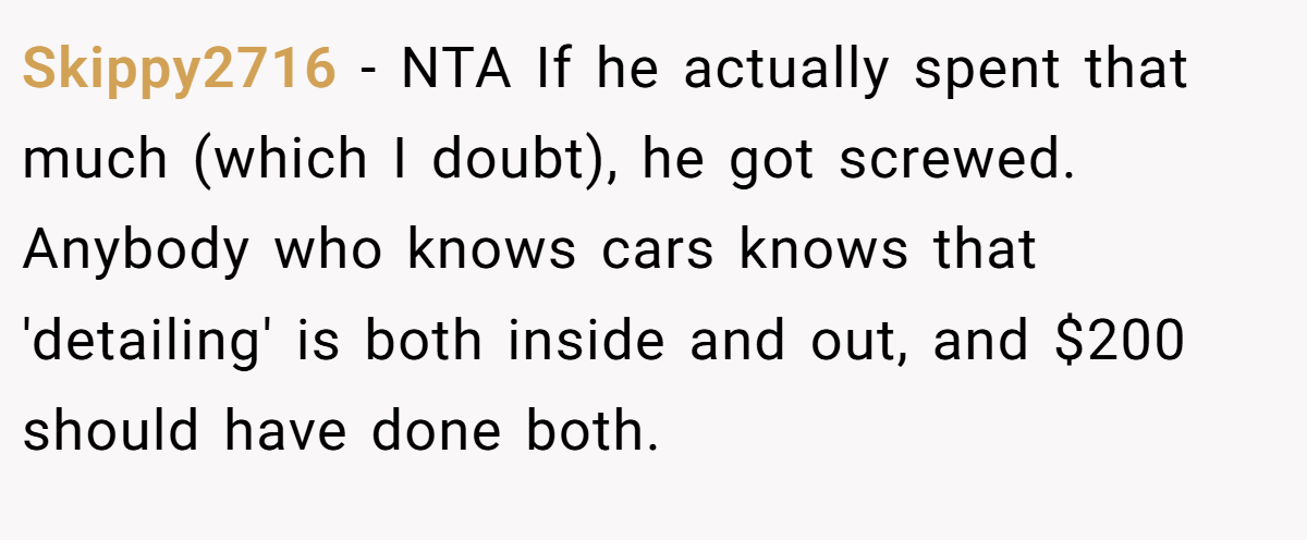 Skippy2716 − NTA If he actually spent that much (which I doubt), he got screwed. Anybody who knows cars knows that 'detailing' is both inside and out, and $200 should have done both.