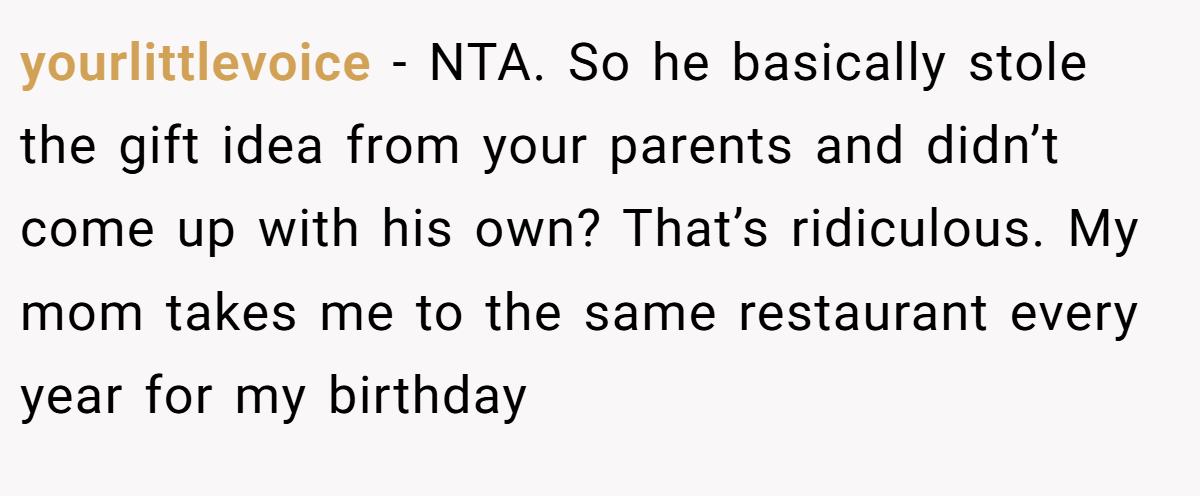 yourlittlevoice − NTA. So he basically stole the gift idea from your parents and didn’t come up with his own? That’s ridiculous. My mom takes me to the same restaurant every year for my birthday
