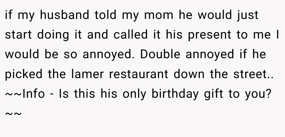 if my husband told my mom he would just start doing it and called it his present to me I would be so annoyed. Double annoyed if he picked the lamer restaurant down the street.. ~~Info - Is this his only birthday gift to you?~~
