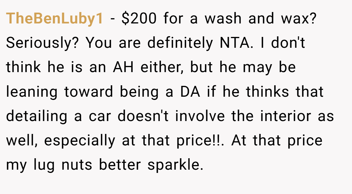 TheBenLuby1 − $200 for a wash and wax? Seriously? You are definitely NTA. I don't think he is an AH either, but he may be leaning toward being a DA if he thinks that detailing a car doesn't involve the interior as well, especially at that price!!. At that price my lug nuts better sparkle.