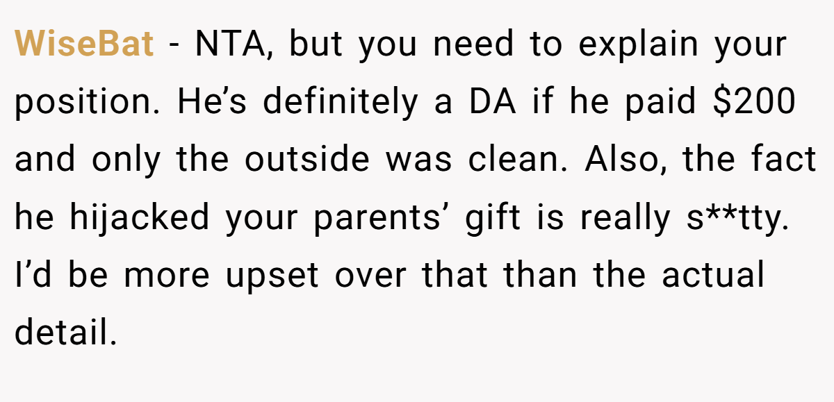 WiseBat − NTA, but you need to explain your position. He’s definitely a DA if he paid $200 and only the outside was clean. Also, the fact he hijacked your parents’ gift is really s**tty. I’d be more upset over that than the actual detail.