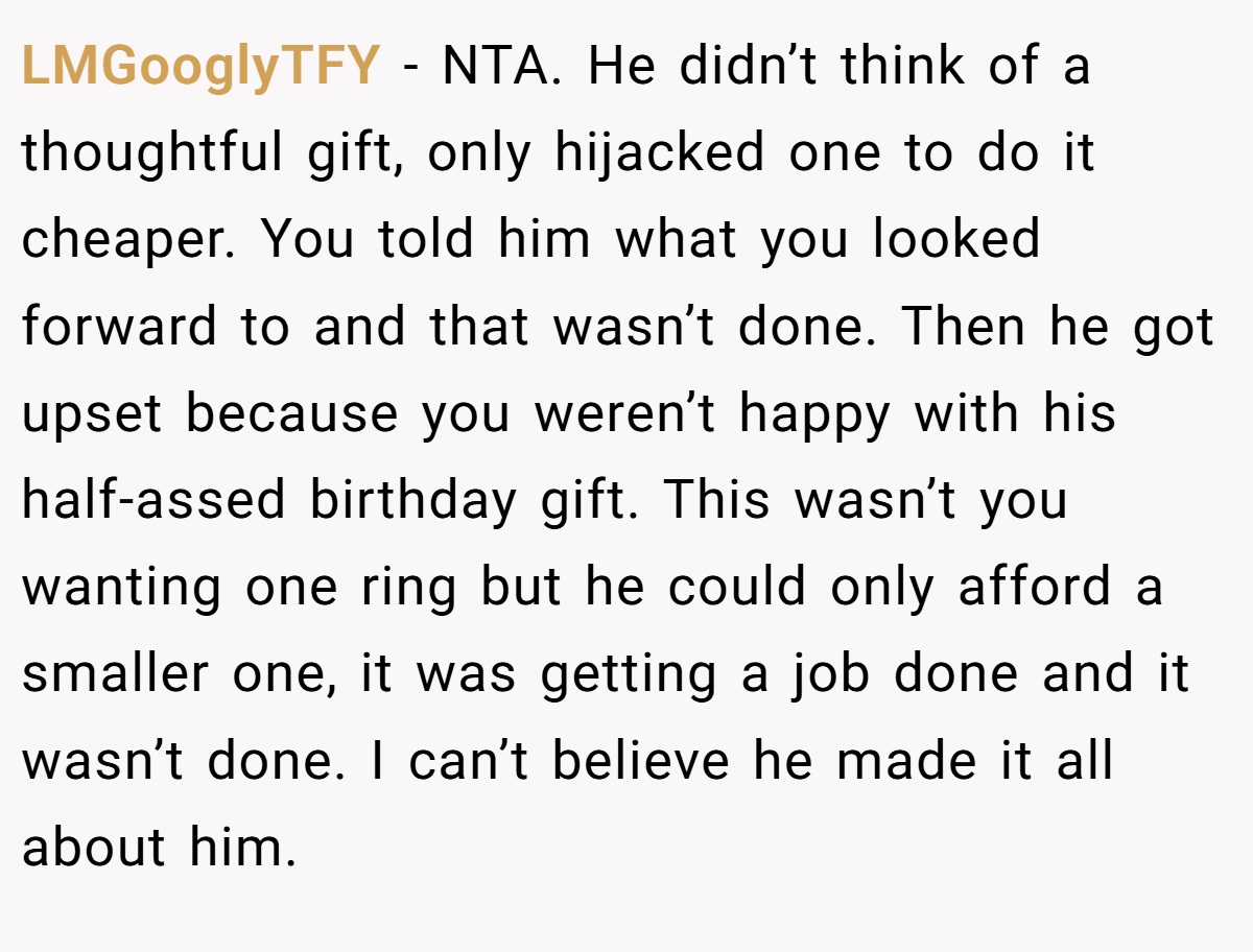 LMGooglyTFY − NTA. He didn’t think of a thoughtful gift, only hijacked one to do it cheaper. You told him what you looked forward to and that wasn’t done. Then he got upset because you weren’t happy with his half-assed birthday gift. This wasn’t you wanting one ring but he could only afford a smaller one, it was getting a job done and it wasn’t done. I can’t believe he made it all about him.