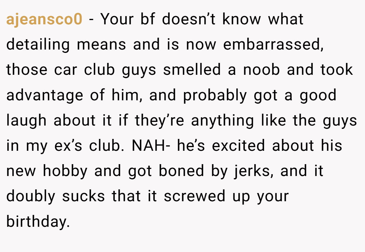 ajeansco0 − Your bf doesn’t know what detailing means and is now embarrassed, those car club guys smelled a noob and took advantage of him, and probably got a good laugh about it if they’re anything like the guys in my ex’s club. NAH- he’s excited about his new hobby and got boned by jerks, and it doubly sucks that it screwed up your birthday.