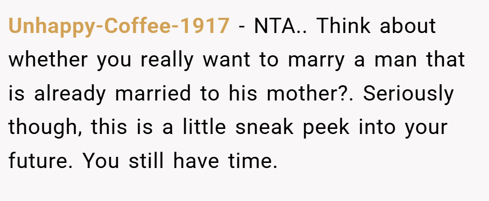 Unhappy-Coffee-1917 − NTA.. Think about whether you really want to marry a man that is already married to his mother?. Seriously though, this is a little sneak peek into your future. You still have time.
