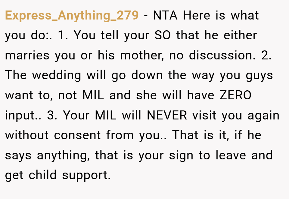 Express_Anything_279 − NTA Here is what you do:. 1. You tell your SO that he either marries you or his mother, no discussion. 2. The wedding will go down the way you guys want to, not MIL and she will have ZERO input.. 3. Your MIL will NEVER visit you again without consent from you.. That is it, if he says anything, that is your sign to leave and get child support.