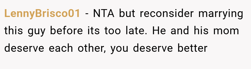 LennyBrisco01 − NTA but reconsider marrying this guy before its too late. He and his mom deserve each other, you deserve better