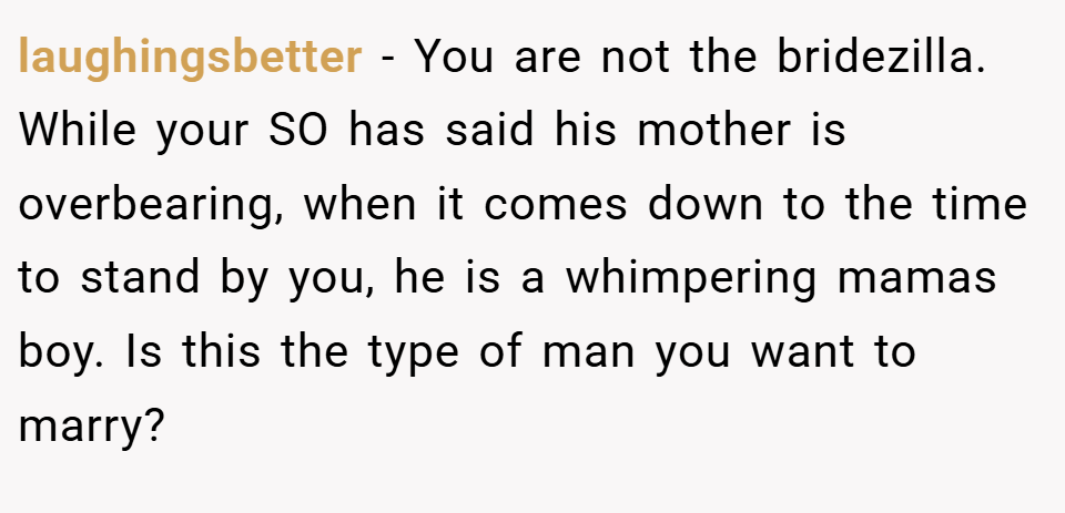 laughingsbetter − You are not the bridezilla. While your SO has said his mother is overbearing, when it comes down to the time to stand by you, he is a whimpering mamas boy. Is this the type of man you want to marry?
