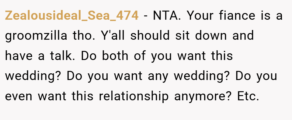 Zealousideal_Sea_474 − NTA. Your fiance is a groomzilla tho. Y'all should sit down and have a talk. Do both of you want this wedding? Do you want any wedding? Do you even want this relationship anymore? Etc.