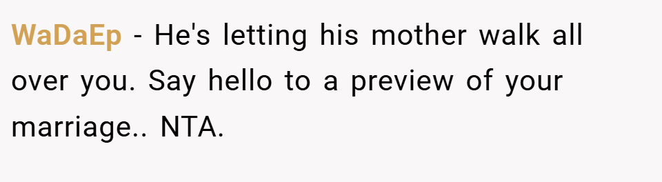 WaDaEp − He's letting his mother walk all over you. Say hello to a preview of your marriage.. NTA.