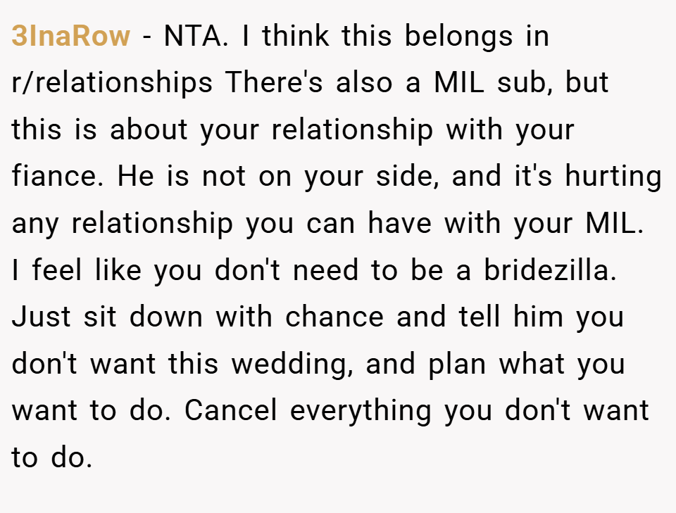 3InaRow − NTA. I think this belongs in r/relationships There's also a MIL sub, but this is about your relationship with your fiance. He is not on your side, and it's hurting any relationship you can have with your MIL. I feel like you don't need to be a bridezilla. Just sit down with chance and tell him you don't want this wedding, and plan what you want to do. Cancel everything you don't want to do.