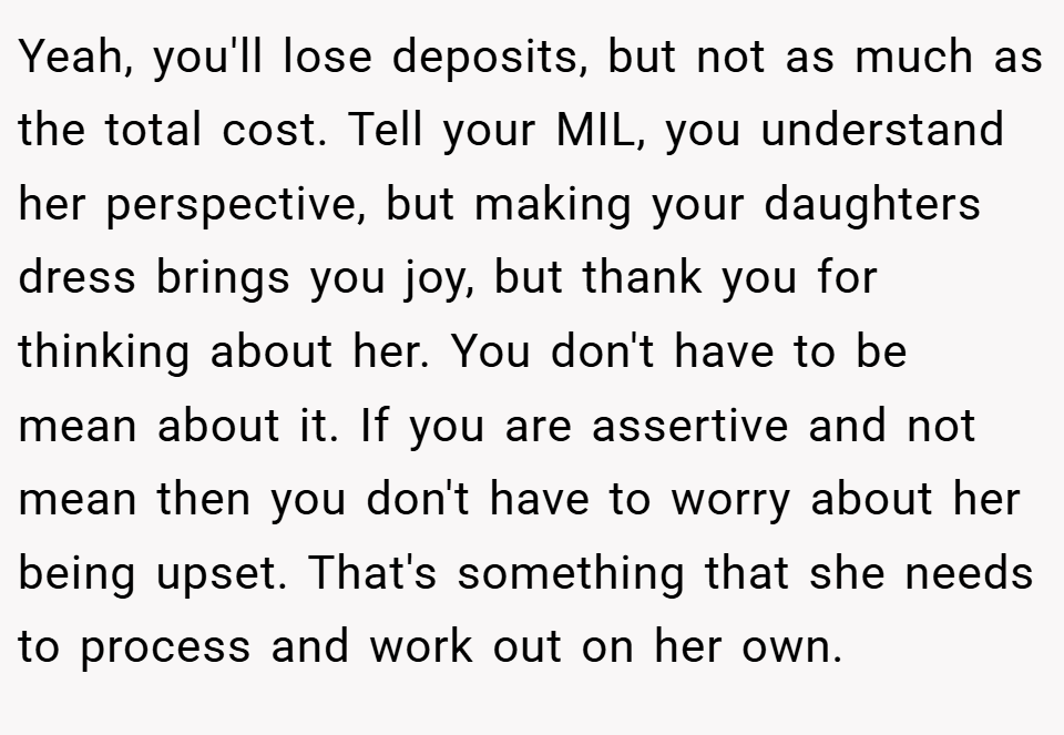 Yeah, you'll lose deposits, but not as much as the total cost. Tell your MIL, you understand her perspective, but making your daughters dress brings you joy, but thank you for thinking about her. You don't have to be mean about it. If you are assertive and not mean then you don't have to worry about her being upset. That's something that she needs to process and work out on her own.