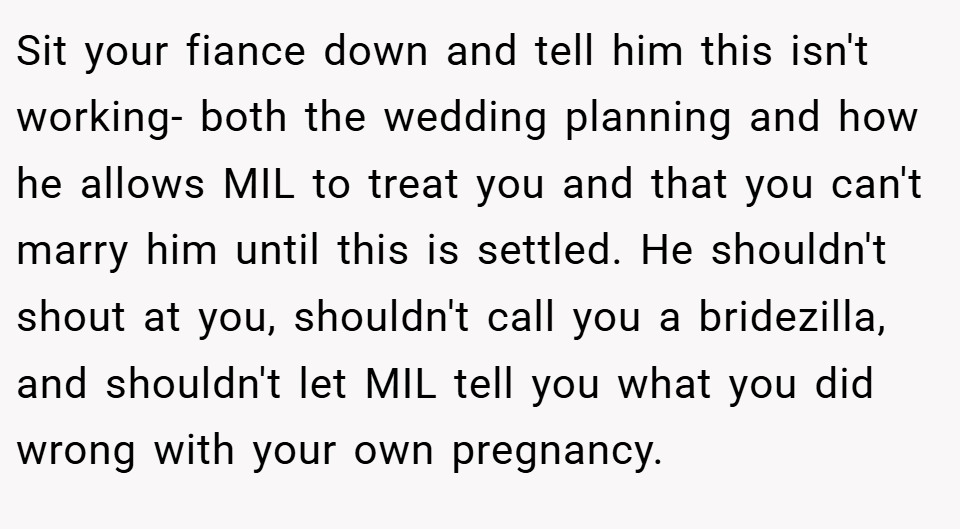 Sit your fiance down and tell him this isn't working- both the wedding planning and how he allows MIL to treat you and that you can't marry him until this is settled. He shouldn't shout at you, shouldn't call you a bridezilla, and shouldn't let MIL tell you what you did wrong with your own pregnancy.