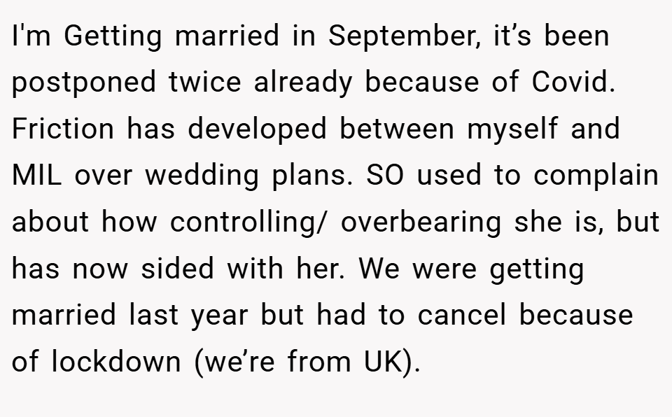 I'm Getting married in September, it’s been postponed twice already because of Covid. Friction has developed between myself and MIL over wedding plans. SO used to complain about how controlling/ overbearing she is, but has now sided with her. We were getting married last year but had to cancel because of lockdown (we’re from UK).