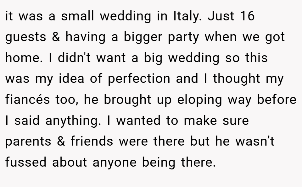 it was a small wedding in Italy. Just 16 guests & having a bigger party when we got home. I didn't want a big wedding so this was my idea of perfection and I thought my fiancés too, he brought up eloping way before I said anything. I wanted to make sure parents & friends were there but he wasn’t fussed about anyone being there.