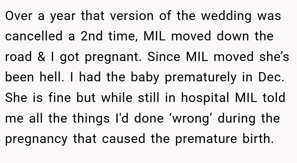 Over a year that version of the wedding was cancelled a 2nd time, MIL moved down the road & I got pregnant. Since MIL moved she’s been hell. I had the baby prematurely in Dec. She is fine but while still in hospital MIL told me all the things I'd done ‘wrong’ during the pregnancy that caused the premature birth.
