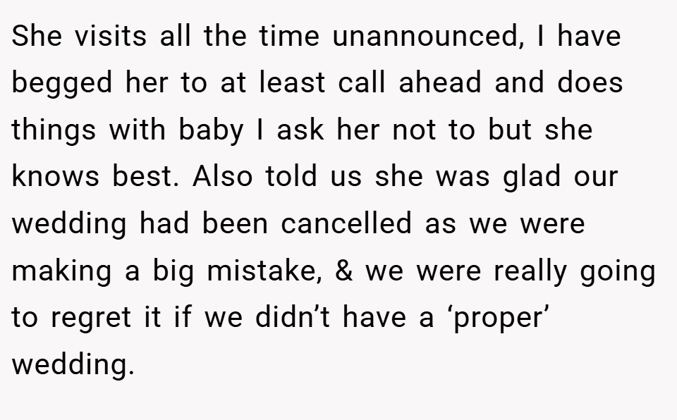 She visits all the time unannounced, I have begged her to at least call ahead and does things with baby I ask her not to but she knows best. Also told us she was glad our wedding had been cancelled as we were making a big mistake, & we were really going to regret it if we didn’t have a ‘proper’ wedding.