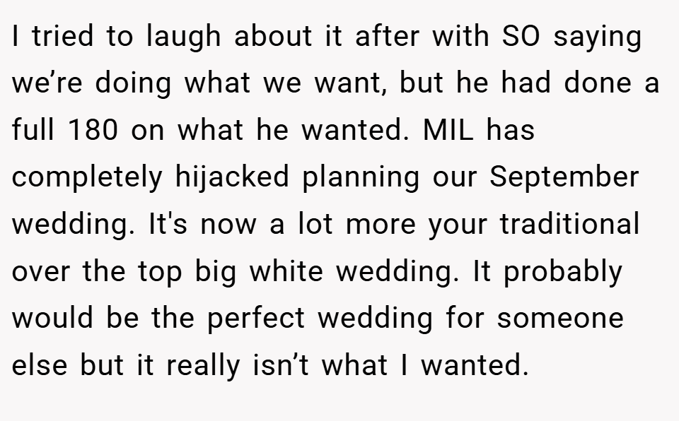 I tried to laugh about it after with SO saying we’re doing what we want, but he had done a full 180 on what he wanted. MIL has completely hijacked planning our September wedding. It's now a lot more your traditional over the top big white wedding. It probably would be the perfect wedding for someone else but it really isn’t what I wanted.