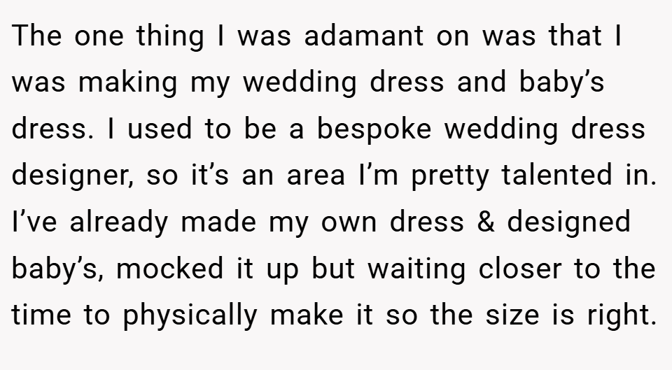 The one thing I was adamant on was that I was making my wedding dress and baby’s dress. I used to be a bespoke wedding dress designer, so it’s an area I’m pretty talented in. I’ve already made my own dress & designed baby’s, mocked it up but waiting closer to the time to physically make it so the size is right.
