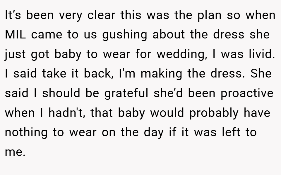 It’s been very clear this was the plan so when MIL came to us gushing about the dress she just got baby to wear for wedding, I was livid. I said take it back, I'm making the dress. She said I should be grateful she’d been proactive when I hadn't, that baby would probably have nothing to wear on the day if it was left to me.
