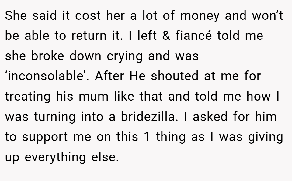 She said it cost her a lot of money and won’t be able to return it. I left & fiancé told me she broke down crying and was ‘inconsolable’. After He shouted at me for treating his mum like that and told me how I was turning into a bridezilla. I asked for him to support me on this 1 thing as I was giving up everything else.
