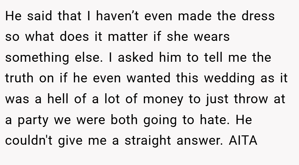 He said that I haven’t even made the dress so what does it matter if she wears something else. I asked him to tell me the truth on if he even wanted this wedding as it was a hell of a lot of money to just throw at a party we were both going to hate. He couldn't give me a straight answer. AITA